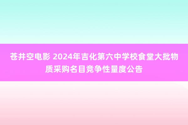 苍井空电影 2024年吉化第六中学校食堂大批物质采购名目竞争性量度公告