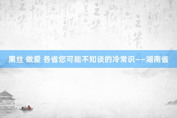 黑丝 做爱 各省您可能不知谈的冷常识——湖南省