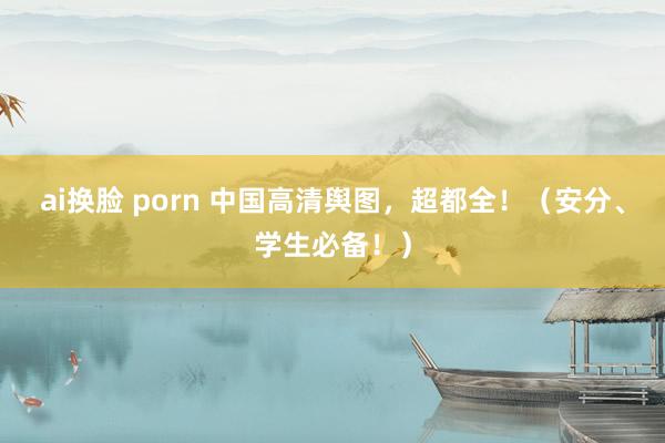 ai换脸 porn 中国高清舆图，超都全！（安分、学生必备！）