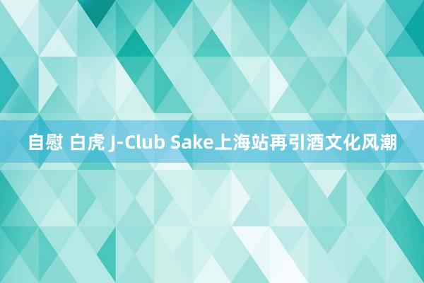 自慰 白虎 J-Club Sake上海站再引酒文化风潮