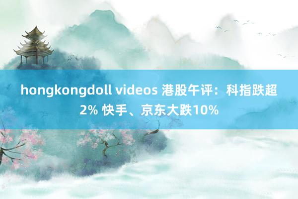 hongkongdoll videos 港股午评：科指跌超2% 快手、京东大跌10%