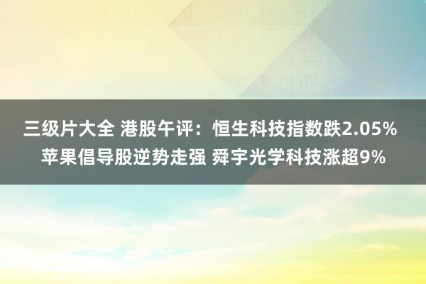 三级片大全 港股午评：恒生科技指数跌2.05% 苹果倡导股逆势走强 舜宇光学科技涨超9%