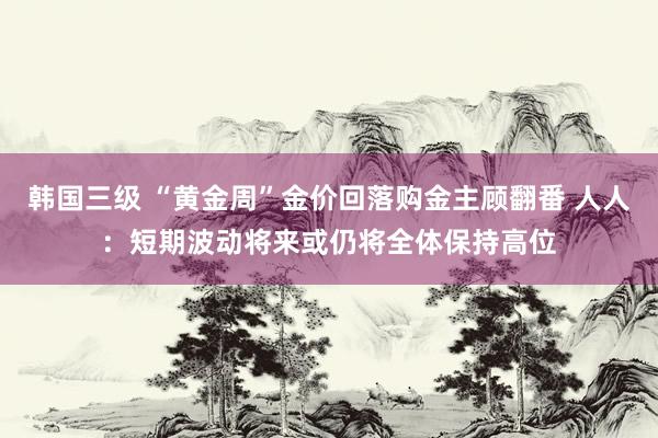 韩国三级 “黄金周”金价回落购金主顾翻番 人人：短期波动将来或仍将全体保持高位