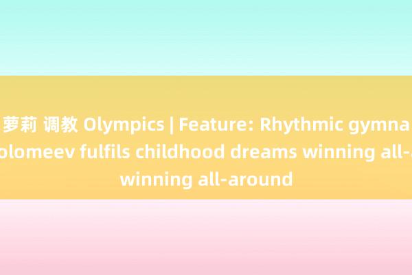 萝莉 调教 Olympics | Feature: Rhythmic gymnast Varfolomeev fulfils childhood dreams winning all-around