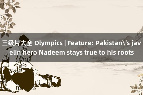 三级片大全 Olympics | Feature: Pakistan's javelin hero Nadeem stays true to his roots