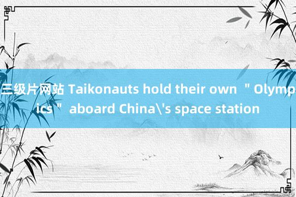 三级片网站 Taikonauts hold their own ＂Olympics＂ aboard China's space station