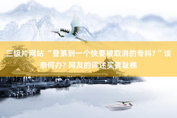 三级片网站 “登第到一个快要被取消的专科? ”该奈何办? 网友的评述买妻耻樵