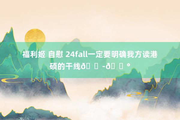 福利姬 自慰 24fall一定要明确我方读港硕的干线🇭🇰