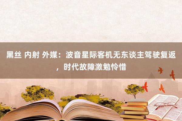 黑丝 内射 外媒：波音星际客机无东谈主驾驶复返，时代故障激勉怜惜