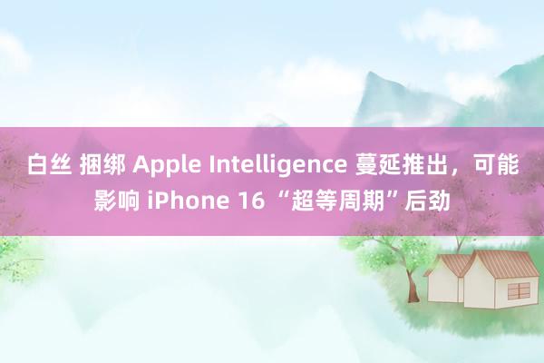 白丝 捆绑 Apple Intelligence 蔓延推出，可能影响 iPhone 16 “超等周期”后劲