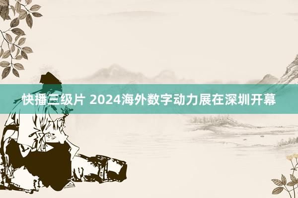 快播三级片 2024海外数字动力展在深圳开幕