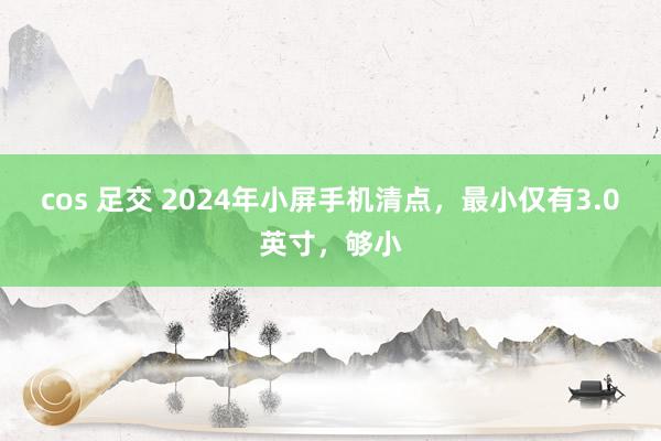 cos 足交 2024年小屏手机清点，最小仅有3.0英寸，够小