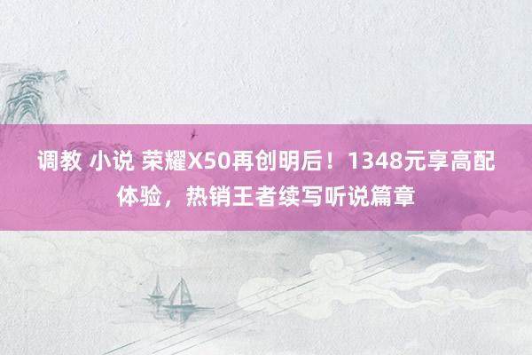 调教 小说 荣耀X50再创明后！1348元享高配体验，热销王者续写听说篇章