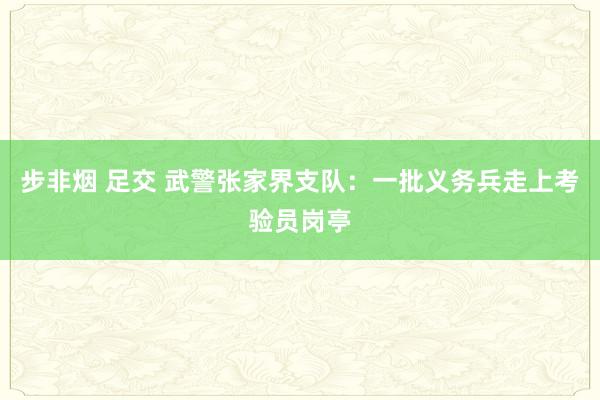 步非烟 足交 武警张家界支队：一批义务兵走上考验员岗亭