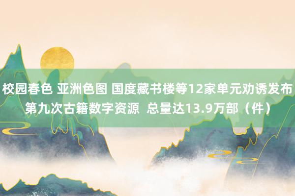 校园春色 亚洲色图 国度藏书楼等12家单元劝诱发布第九次古籍数字资源  总量达13.9万部（件）