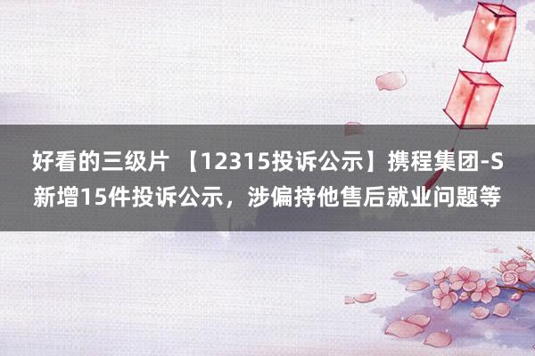 好看的三级片 【12315投诉公示】携程集团-S新增15件投诉公示，涉偏持他售后就业问题等