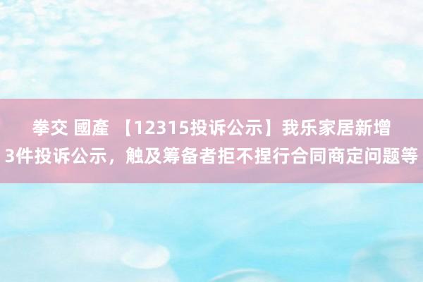 拳交 國產 【12315投诉公示】我乐家居新增3件投诉公示，触及筹备者拒不捏行合同商定问题等