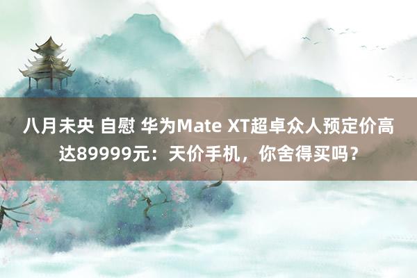 八月未央 自慰 华为Mate XT超卓众人预定价高达89999元：天价手机，你舍得买吗？