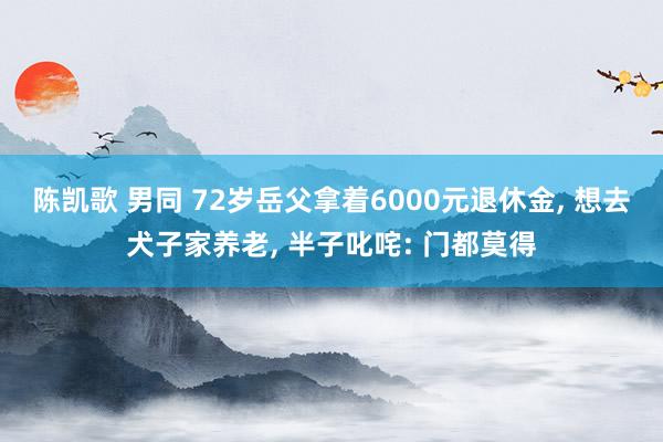 陈凯歌 男同 72岁岳父拿着6000元退休金, 想去犬子家养老, 半子叱咤: 门都莫得