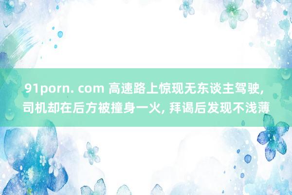 91porn. com 高速路上惊现无东谈主驾驶, 司机却在后方被撞身一火, 拜谒后发现不浅薄