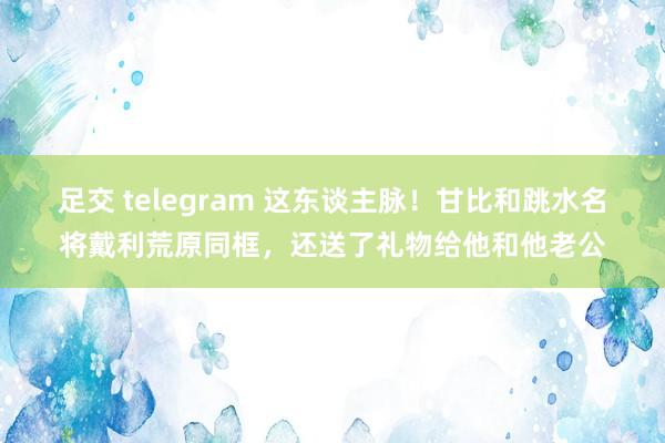 足交 telegram 这东谈主脉！甘比和跳水名将戴利荒原同框，还送了礼物给他和他老公