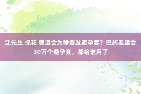 沈先生 探花 奥运会为啥要发避孕套？巴黎奥运会30万个避孕套，都给谁用了