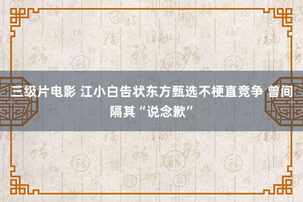 三级片电影 江小白告状东方甄选不梗直竞争 曾间隔其“说念歉”