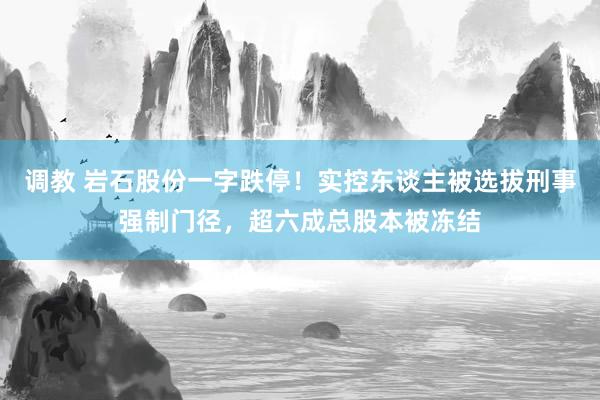 调教 岩石股份一字跌停！实控东谈主被选拔刑事强制门径，超六成总股本被冻结