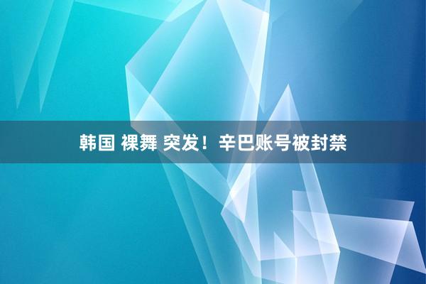 韩国 裸舞 突发！辛巴账号被封禁