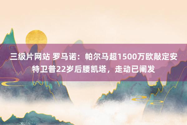 三级片网站 罗马诺：帕尔马超1500万欧敲定安特卫普22岁后腰凯塔，走动已阐发