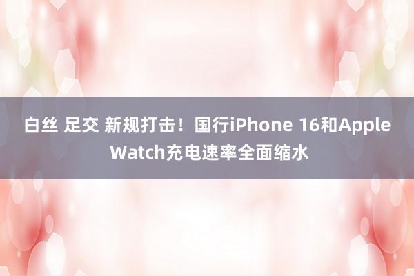 白丝 足交 新规打击！国行iPhone 16和Apple Watch充电速率全面缩水