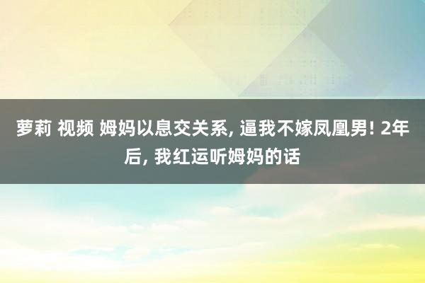 萝莉 视频 姆妈以息交关系， 逼我不嫁凤凰男! 2年后， 我红运听姆妈的话