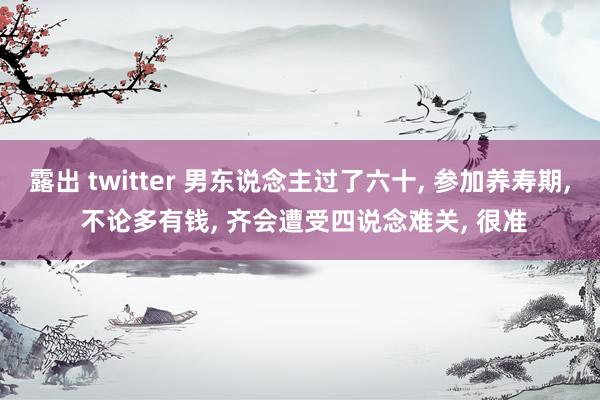 露出 twitter 男东说念主过了六十， 参加养寿期， 不论多有钱， 齐会遭受四说念难关， 很准