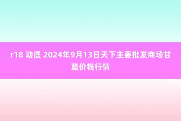 r18 动漫 2024年9月13日天下主要批发商场甘蓝价钱行情