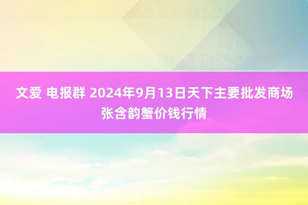 文爱 电报群 2024年9月13日天下主要批发商场张含韵蟹价钱行情