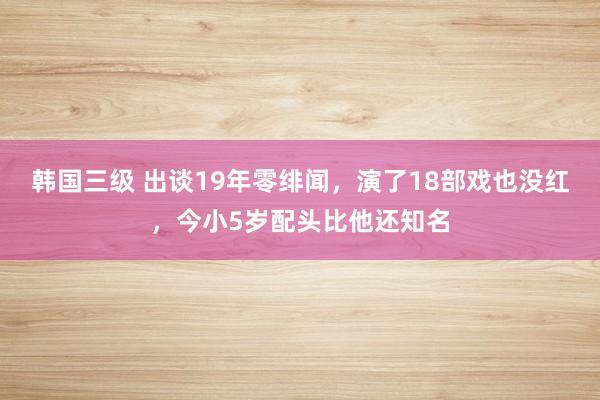 韩国三级 出谈19年零绯闻，演了18部戏也没红，今小5岁配头比他还知名