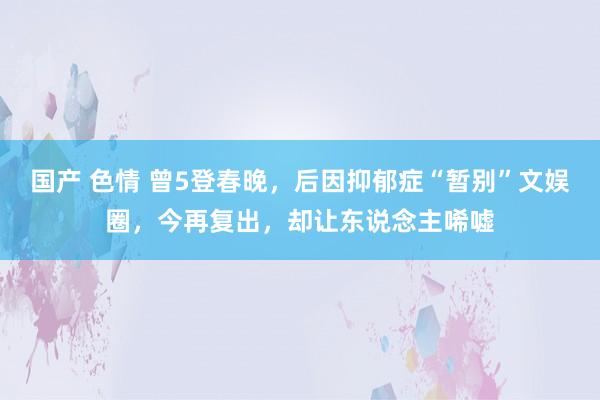 国产 色情 曾5登春晚，后因抑郁症“暂别”文娱圈，今再复出，却让东说念主唏嘘