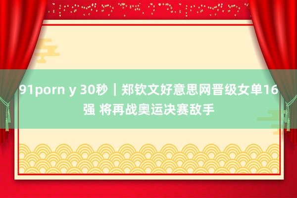 91porn y 30秒｜郑钦文好意思网晋级女单16强 将再战奥运决赛敌手