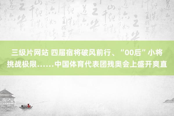 三级片网站 四届宿将破风前行、“00后”小将挑战极限……中国体育代表团残奥会上盛开爽直