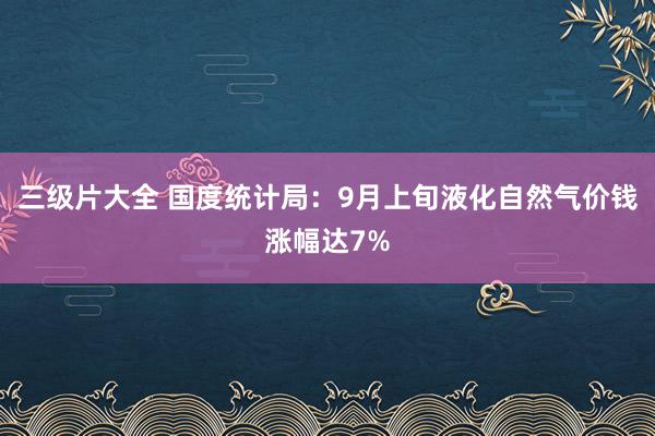 三级片大全 国度统计局：9月上旬液化自然气价钱涨幅达7%