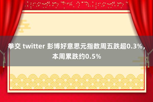 拳交 twitter 彭博好意思元指数周五跌超0.3%，本周累跌约0.5%