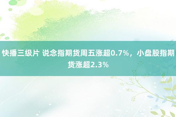 快播三级片 说念指期货周五涨超0.7%，小盘股指期货涨超2.3%