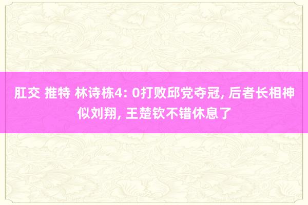 肛交 推特 林诗栋4: 0打败邱党夺冠， 后者长相神似刘翔， 王楚钦不错休息了