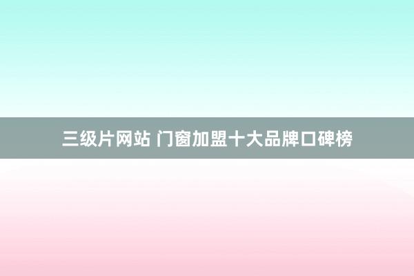 三级片网站 门窗加盟十大品牌口碑榜