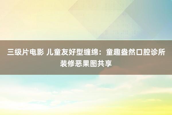 三级片电影 儿童友好型缠绵：童趣盎然口腔诊所装修恶果图共享