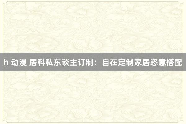 h 动漫 居科私东谈主订制：自在定制家居恣意搭配