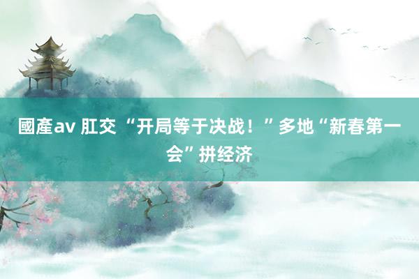 國產av 肛交 “开局等于决战！”多地“新春第一会”拼经济