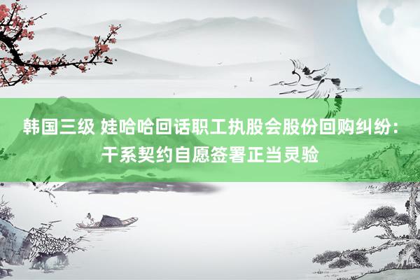 韩国三级 娃哈哈回话职工执股会股份回购纠纷：干系契约自愿签署正当灵验