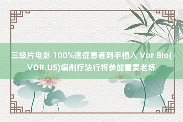 三级片电影 100%癌症患者到手植入 Vor Bio(VOR.US)编削疗法行将参加重要老练