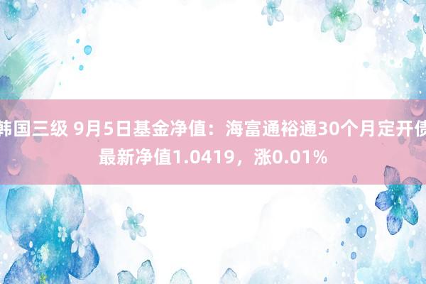 韩国三级 9月5日基金净值：海富通裕通30个月定开债最新净值1.0419，涨0.01%